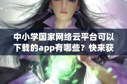 中小学国家网络云平台可以下载的app有哪些？快来获取更多信息吧！
