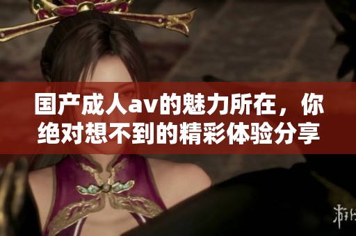 国产****的魅力所在，你绝对想不到的精彩体验分享