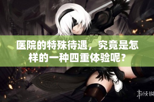 医院的特殊待遇，究竟是怎样的一种四重体验呢？