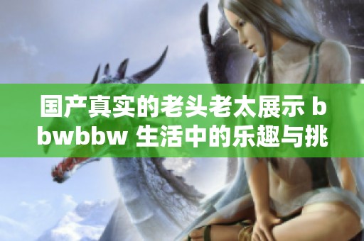 国产真实的老头老太展示 bbwbbw 生活中的乐趣与挑战