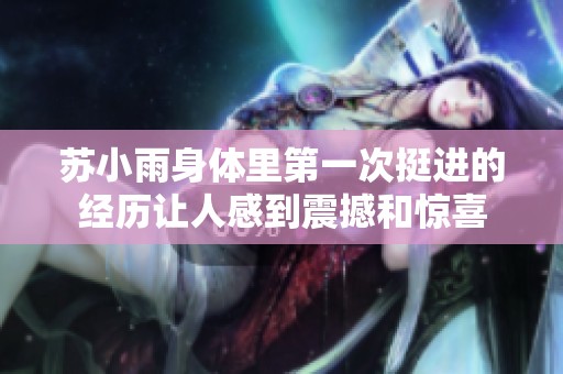 苏小雨身体里第一次挺进的经历让人感到震撼和惊喜