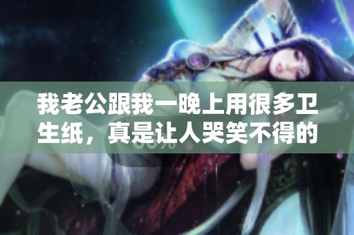 我老公跟我一晚上用很多卫生纸，真是让人哭笑不得的经历。