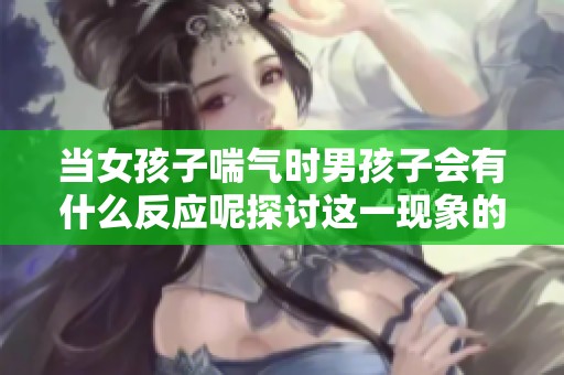 当女孩子喘气时男孩子会有什么反应呢探讨这一现象的心理影响和情感变化