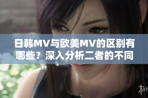 日韩MV与欧美MV的区别有哪些？深入分析二者的不同特点