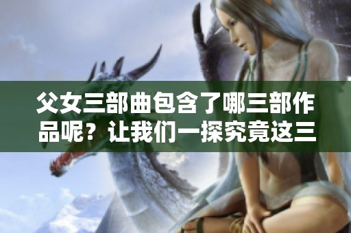 父女三部曲包含了哪三部作品呢？让我们一探究竟这三部的精彩内容。