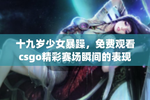 十九岁少女暴躁，免费观看csgo精彩赛场瞬间的表现