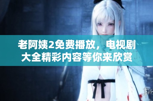 老阿姨2免费播放，电视剧大全精彩内容等你来欣赏