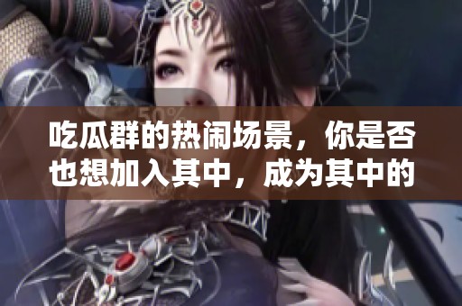 吃瓜群的热闹场景，你是否也想加入其中，成为其中的一员呢