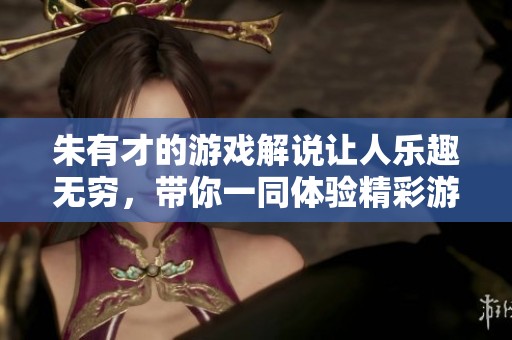 朱有才的游戏解说让人乐趣无穷，带你一同体验精彩游戏世界