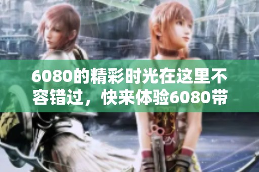 6080的精彩时光在这里不容错过，快来体验6080带来的全新感受！