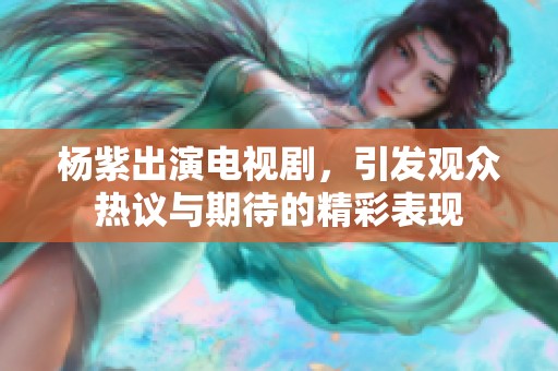 杨紫出演电视剧，引发观众热议与期待的精彩表现