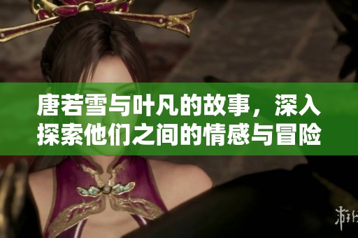 唐若雪与叶凡的故事，深入探索他们之间的情感与冒险之旅