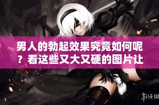 男人的勃起效果究竟如何呢？看这些又大又硬的图片让你了解真相！