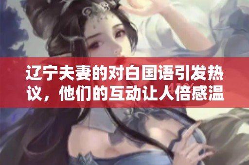 辽宁夫妻的对白国语引发热议，他们的互动让人倍感温暖和感动。