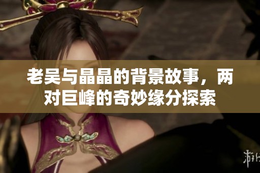 老吴与晶晶的背景故事，两对巨峰的奇妙缘分探索