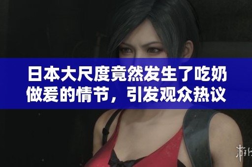 日本大尺度竟然发生了吃奶做爰的情节，引发观众热议与讨论