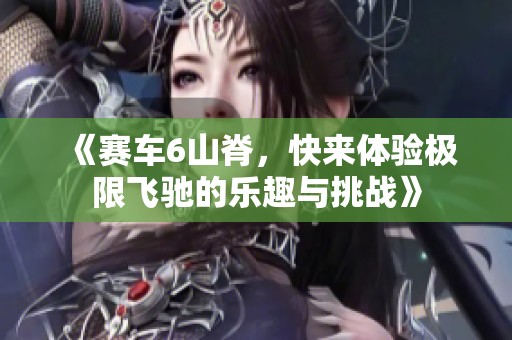 《赛车6山脊，快来体验极限飞驰的乐趣与挑战》