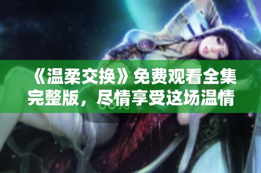 《温柔交换》免费观看全集完整版，尽情享受这场温情盛宴！