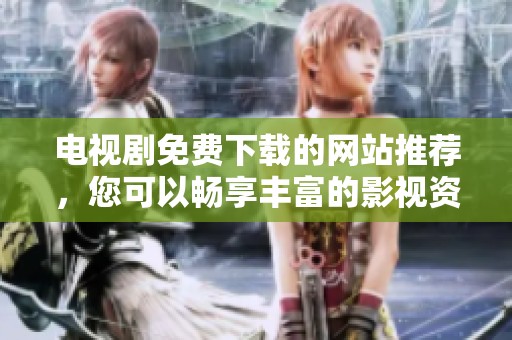电视剧免费下载的网站推荐，您可以畅享丰富的影视资源！