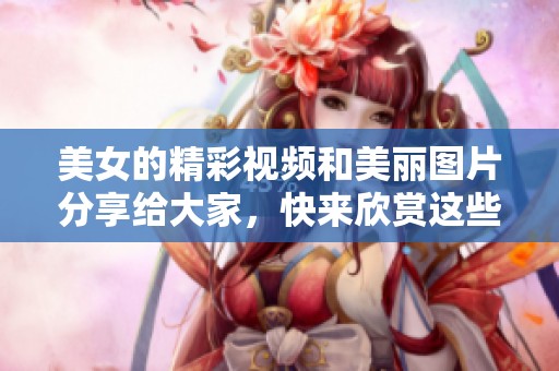 美女的精彩视频和美丽图片分享给大家，快来欣赏这些迷人的瞬间吧！
