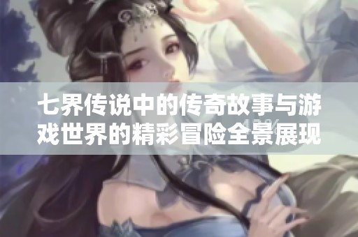 七界传说中的传奇故事与游戏世界的精彩冒险全景展现