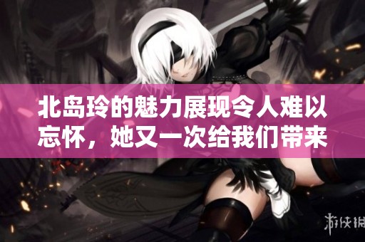 北岛玲的魅力展现令人难以忘怀，她又一次给我们带来了惊喜与感动。