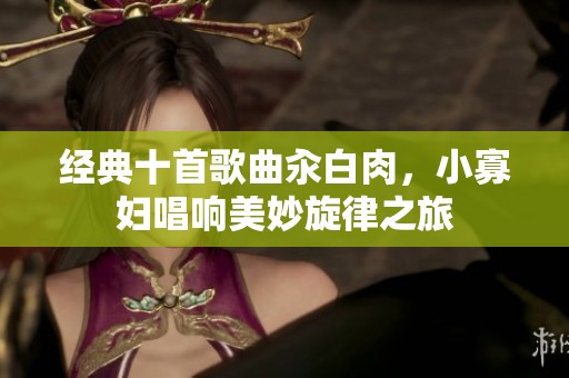 经典十首歌曲汆白肉，小寡妇唱响美妙旋律之旅