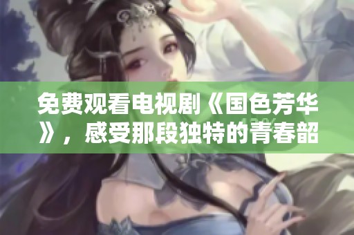 免费观看电视剧《国色芳华》，感受那段独特的青春韶华