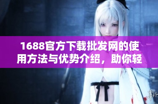 1688官方下载批发网的使用方法与优势介绍，助你轻松购物与进货