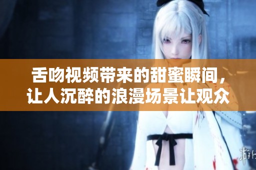 舌吻视频带来的甜蜜瞬间，让人沉醉的浪漫场景让观众难以自拔