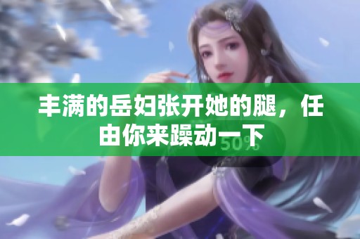 丰满的岳妇张开她的腿，任由你来躁动一下