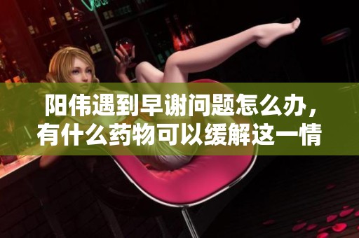阳伟遇到早谢问题怎么办，有什么药物可以缓解这一情况呢
