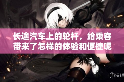 长途汽车上的轮杆，给乘客带来了怎样的体验和便捷呢
