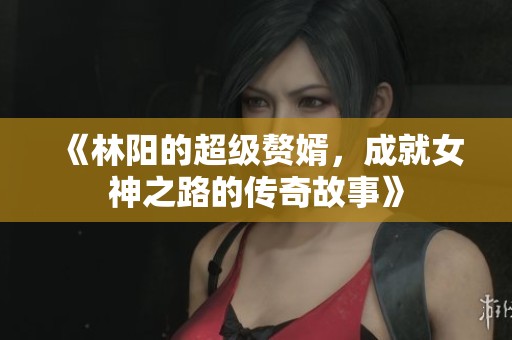 《林阳的超级赘婿，成就女神之路的传奇故事》
