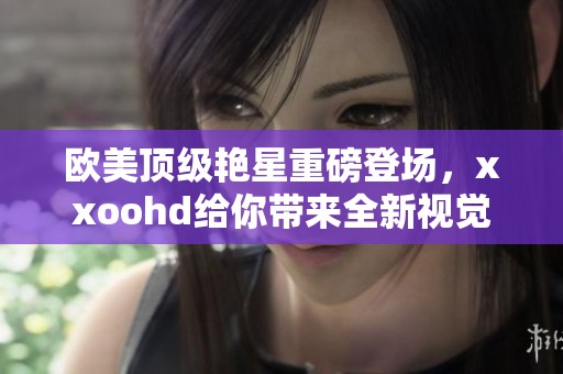 欧美顶级艳星重磅登场，xxoohd给你带来全新视觉体验