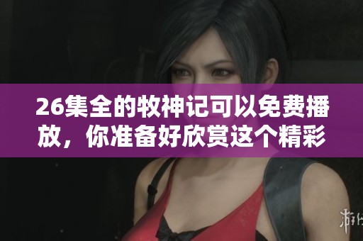 26集全的牧神记可以免费播放，你准备好欣赏这个精彩故事了吗？