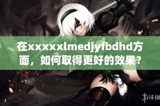 在xxxxxlmedjyfbdhd方面，如何取得更好的效果？让我们深入探讨一下。