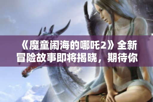 《魔童闹海的哪吒2》全新冒险故事即将揭晓，期待你的加入！