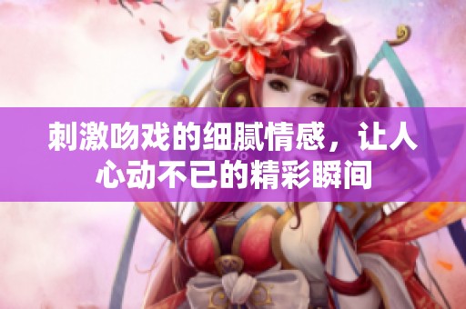 刺激吻戏的细腻情感，让人心动不已的精彩瞬间