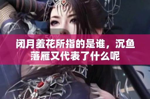 闭月羞花所指的是谁，沉鱼落雁又代表了什么呢