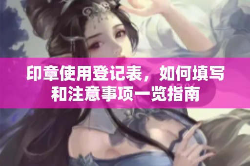 印章使用登记表，如何填写和注意事项一览指南