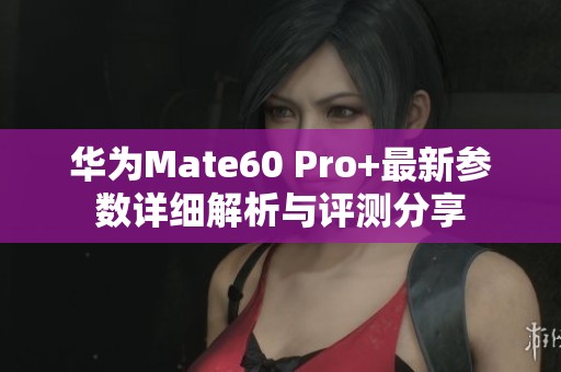 华为Mate60 Pro+最新参数详细解析与评测分享