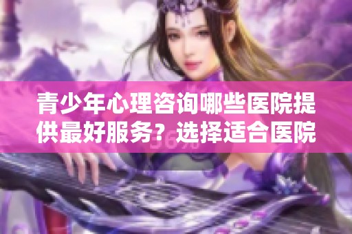 青少年心理咨询哪些医院提供最好服务？选择适合医院非常重要！