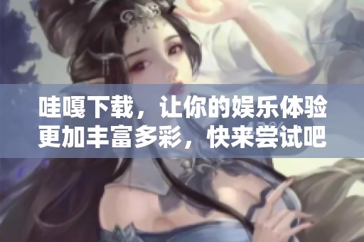 哇嘎下载，让你的娱乐体验更加丰富多彩，快来尝试吧！