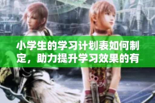 小学生的学习计划表如何制定，助力提升学习效果的有效方法分析