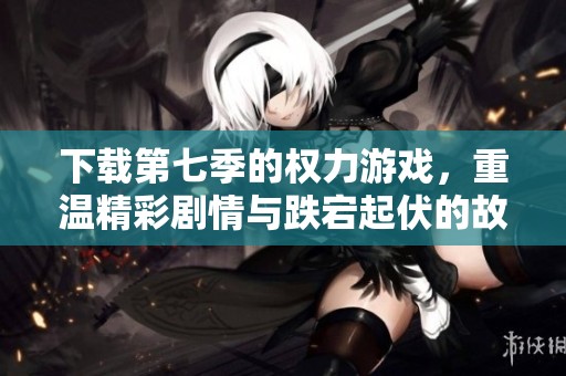 下载第七季的权力游戏，重温精彩剧情与跌宕起伏的故事情节