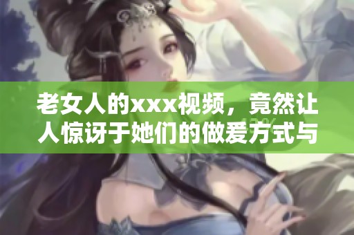 老女人的xxx视频，竟然让人惊讶于她们的做爰方式与表现