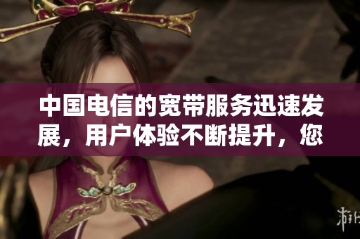 中国电信的宽带服务迅速发展，用户体验不断提升，您了解了吗