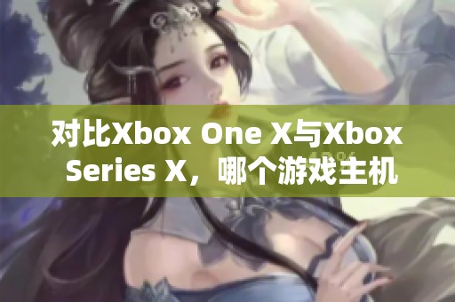 对比Xbox One X与Xbox Series X，哪个游戏主机更胜一筹呢