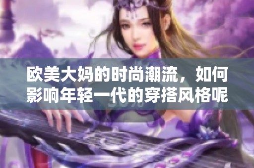 欧美大妈的时尚潮流，如何影响年轻一代的穿搭风格呢